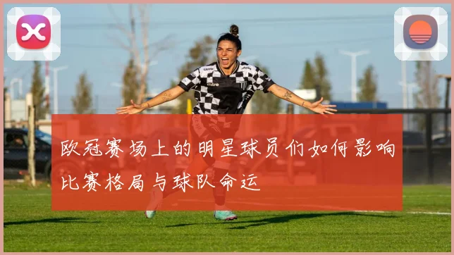 欧冠赛场上的明星球员们如何影响比赛格局与球队命运