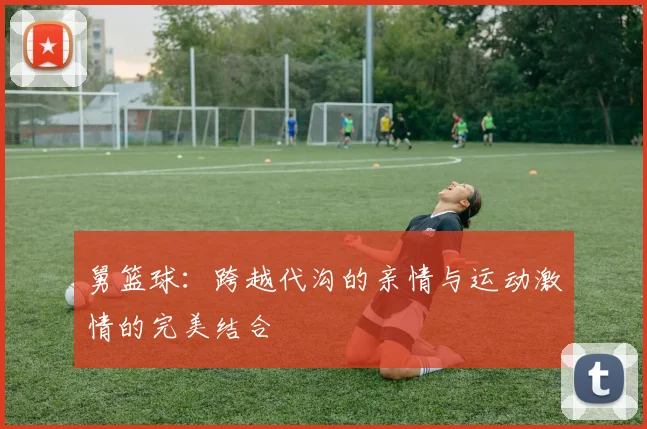 舅篮球：跨越代沟的亲情与运动激情的完美结合
