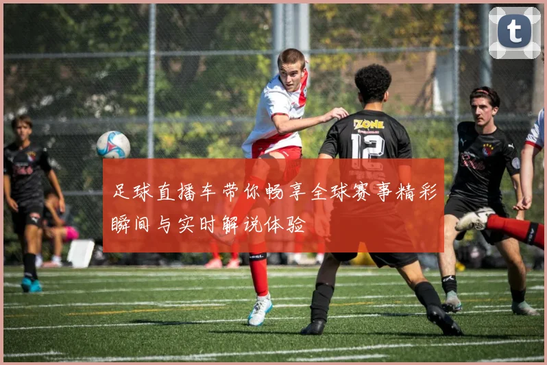 足球直播车带你畅享全球赛事精彩瞬间与实时解说体验
