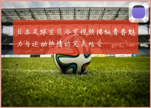 日本足球宝贝浴室视频揭秘青春魅力与运动热情的完美结合