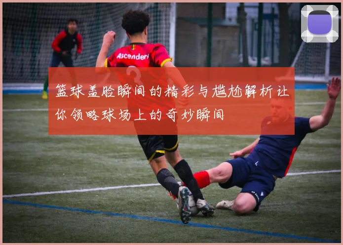 篮球盖脸瞬间的精彩与尴尬解析让你领略球场上的奇妙瞬间