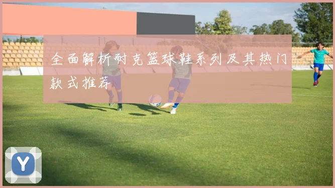 全面解析耐克篮球鞋系列及其热门款式推荐