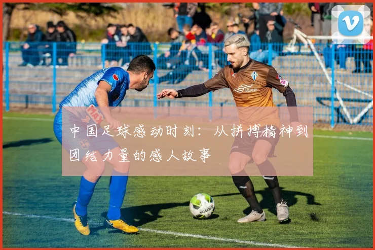中国足球感动时刻：从拼搏精神到团结力量的感人故事